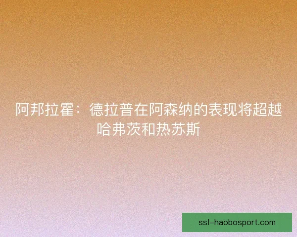 阿邦拉霍：德拉普在阿森纳的表现将超越哈弗茨和热苏斯