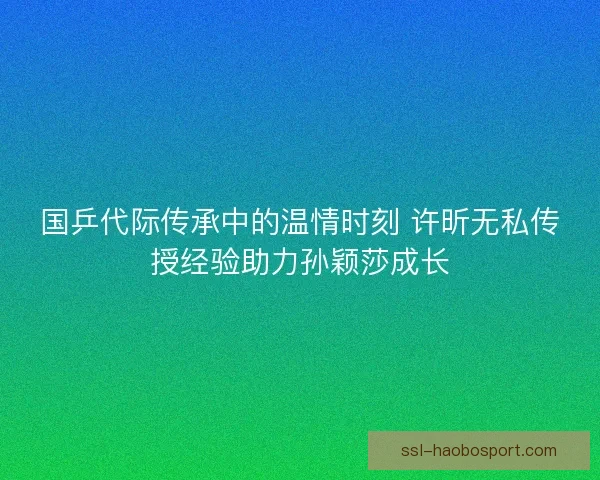 国乒代际传承中的温情时刻 许昕无私传授经验助力孙颖莎成长