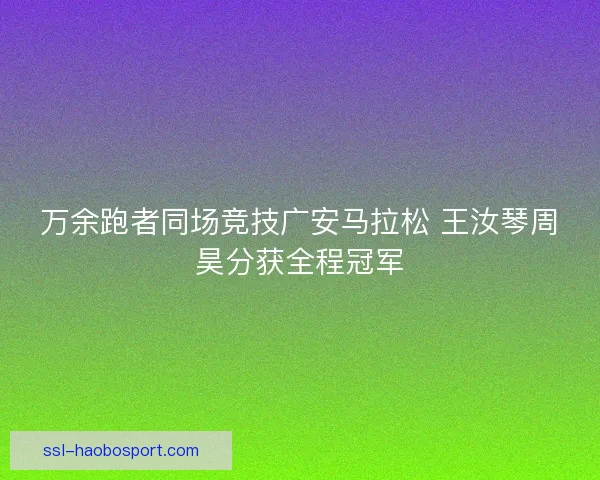 万余跑者同场竞技广安马拉松 王汝琴周昊分获全程冠军